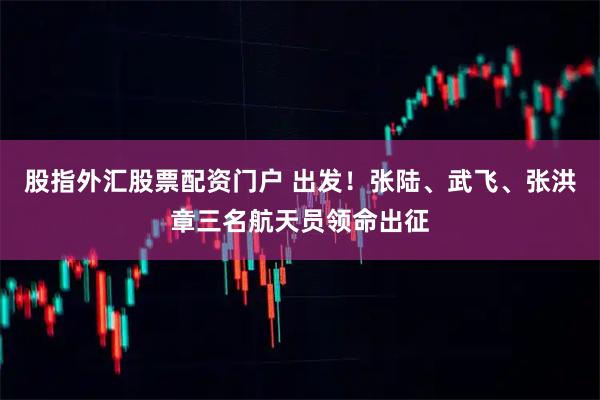 股指外汇股票配资门户 出发！张陆、武飞、张洪章三名航天员领命出征