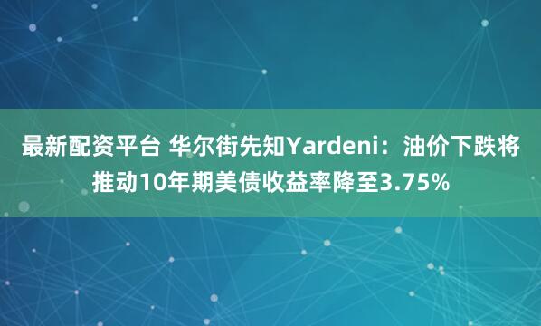最新配资平台 华尔街先知Yardeni：油价下跌将推动10年期美债收益率降至3.75%
