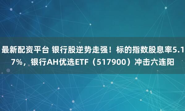 最新配资平台 银行股逆势走强!标的指数股息率5.17%,银行AH优选ETF(517900)冲击六连阳