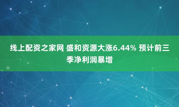 线上配资之家网 盛和资源大涨6.44% 预计前三季净利润暴增