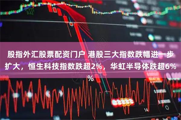 股指外汇股票配资门户 港股三大指数跌幅进一步扩大，恒生科技指数跌超2%，华虹半导体跌超6%