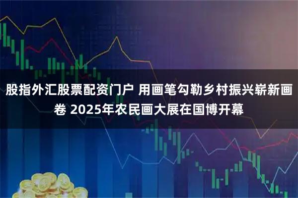 股指外汇股票配资门户 用画笔勾勒乡村振兴崭新画卷 2025年农民画大展在国博开幕