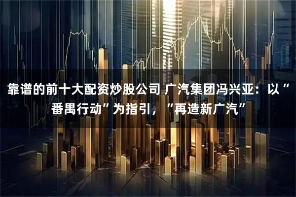 靠谱的前十大配资炒股公司 广汽集团冯兴亚：以“番禺行动”为指引，“再造新广汽”
