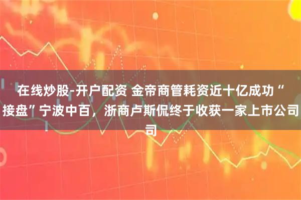 在线炒股-开户配资 金帝商管耗资近十亿成功“接盘”宁波中百，浙商卢斯侃终于收获一家上市公司