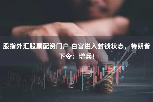 股指外汇股票配资门户 白宫进入封锁状态,特朗普下令:增兵!