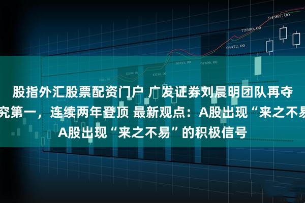 股指外汇股票配资门户 广发证券刘晨明团队再夺金麒麟策略研究第一，连续两年登顶 最新观点：A股出现“来之不易”的积极信号