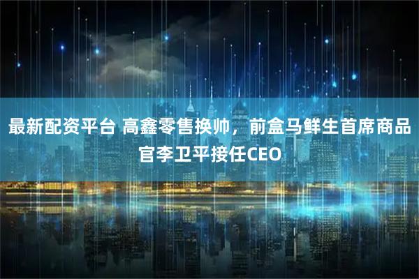 最新配资平台 高鑫零售换帅，前盒马鲜生首席商品官李卫平接任CEO