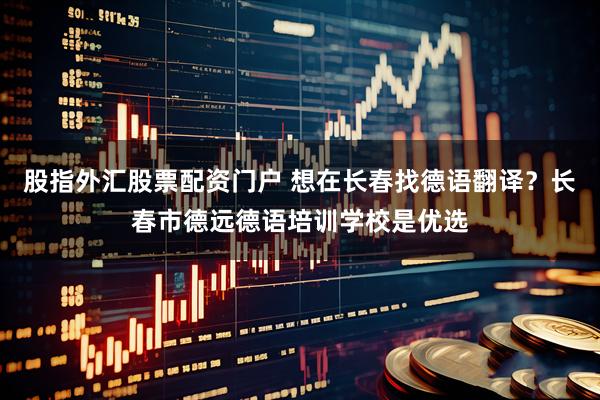 股指外汇股票配资门户 想在长春找德语翻译？长春市德远德语培训学校是优选