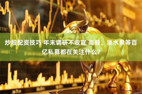 炒股配资技巧 年末调研不收官 高毅、淡水泉等百亿私募都在关注什么？