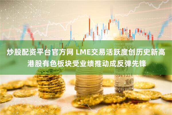 炒股配资平台官方网 LME交易活跃度创历史新高 港股有色板块受业绩推动成反弹先锋