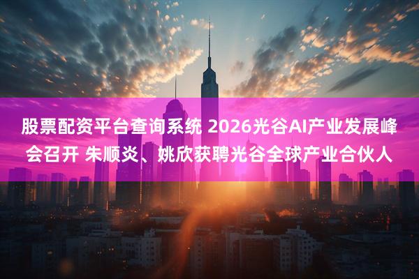 股票配资平台查询系统 2026光谷AI产业发展峰会召开 朱顺炎、姚欣获聘光谷全球产业合伙人