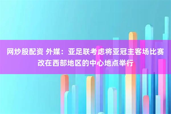 网炒股配资 外媒：亚足联考虑将亚冠主客场比赛改在西部地区的中心地点举行