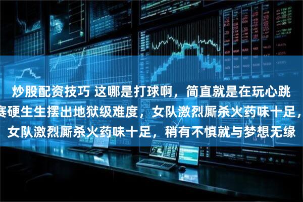 炒股配资技巧 这哪是打球啊，简直就是在玩心跳，国乒伦敦世乒赛选拔赛硬生生摆出地狱级难度，女队激烈厮杀火药味十足，稍有不慎就与梦想无缘