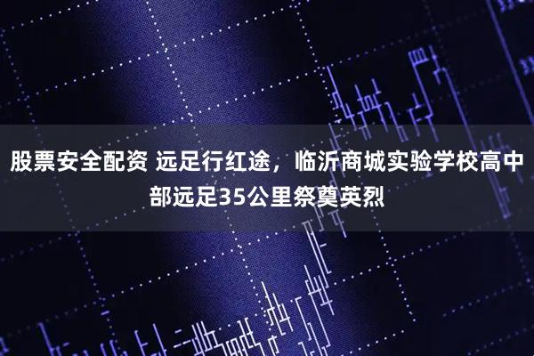 股票安全配资 远足行红途，临沂商城实验学校高中部远足35公里祭奠英烈