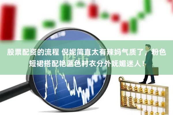 股票配资的流程 倪妮简直太有辣妈气质了，粉色短裙搭配艳蓝色衬衣分外妩媚迷人！