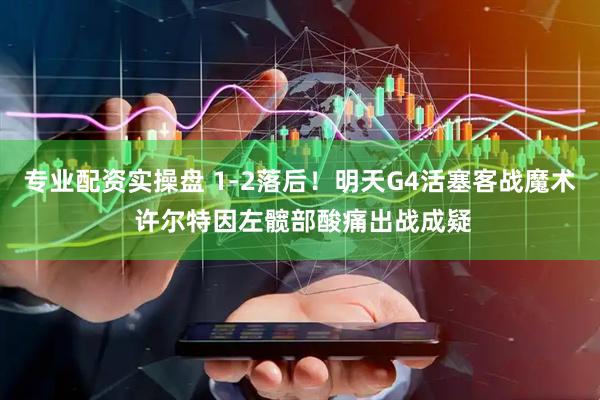 专业配资实操盘 1-2落后！明天G4活塞客战魔术 许尔特因左髋部酸痛出战成疑