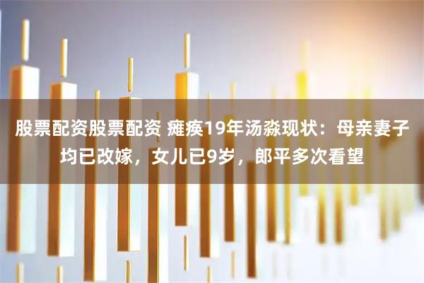 股票配资股票配资 瘫痪19年汤淼现状：母亲妻子均已改嫁，女儿已9岁，郎平多次看望