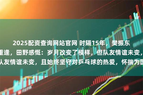2025配资查询网站官网 时隔15年，樊振东与昔日八一队队友田野重逢，田野感慨：岁月改变了模样，但队友情谊未变，且始终坚守对乒乓球的热爱，怀揣为国争光的豪情