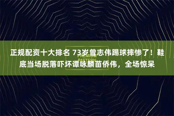 正规配资十大排名 73岁曾志伟踢球摔惨了！鞋底当场脱落吓坏谭咏麟苗侨伟，全场惊呆
