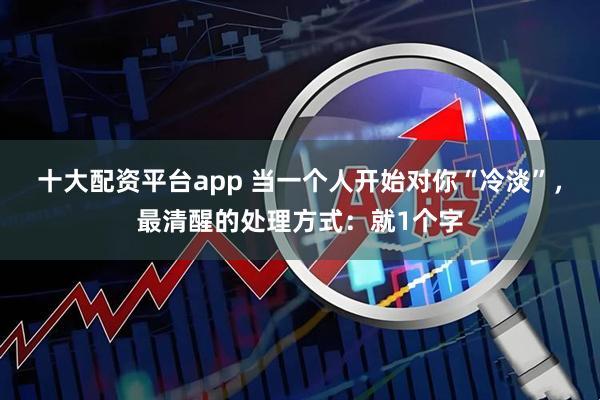 十大配资平台app 当一个人开始对你“冷淡”，最清醒的处理方式：就1个字