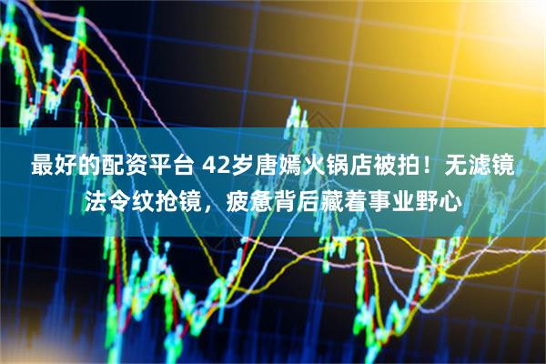 最好的配资平台 42岁唐嫣火锅店被拍！无滤镜法令纹抢镜，疲惫背后藏着事业野心
