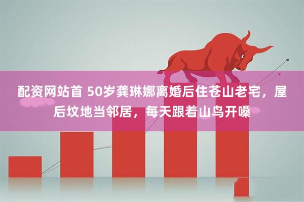 配资网站首 50岁龚琳娜离婚后住苍山老宅，屋后坟地当邻居，每天跟着山鸟开嗓