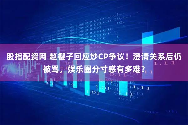 股指配资网 赵樱子回应炒CP争议！澄清关系后仍被骂，娱乐圈分寸感有多难？