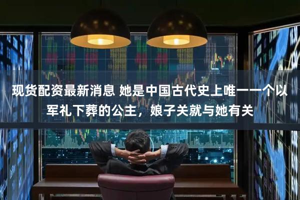 现货配资最新消息 她是中国古代史上唯一一个以军礼下葬的公主，娘子关就与她有关